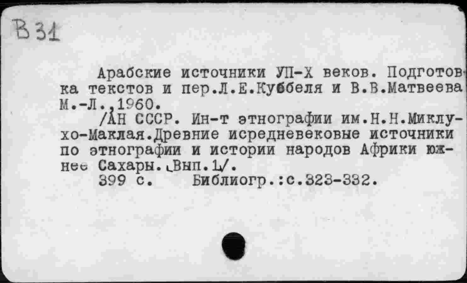 ﻿Ml
Арабские источники УП-Х веков. Подготов' ка текстов и пер.Л.Е.Куббеля и В.В.Матвеева М.-Л..I960.
/АН СССР. Ин-т этнографии им.Н.Н.Миклухо-Маклая. Древние исредневековые источники по этнографии и истории народов Африки южнее Сахары.иВып.1/.
399 с.	Библиогр.: с.323-332.